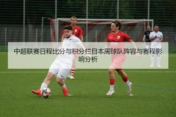 中超联赛日程比分与积分栏目本周球队阵容与赛程影响分析